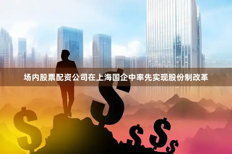 场内股票配资公司在上海国企中率先实现股份制改革