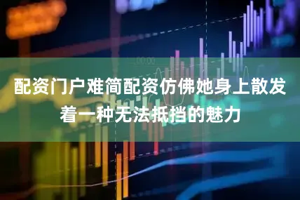 配资门户难简配资仿佛她身上散发着一种无法抵挡的魅力