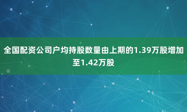 全国配资公司户均持股数量由上期的1.39万股增加至1.42万股