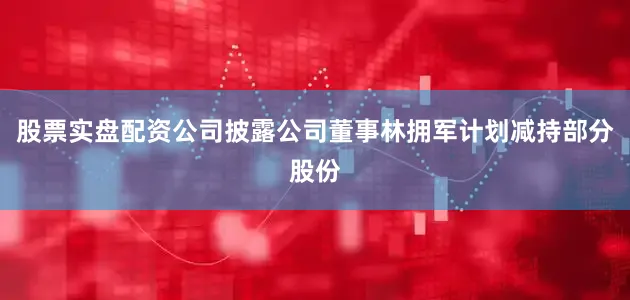 股票实盘配资公司披露公司董事林拥军计划减持部分股份