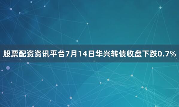 股票配资资讯平台7月14日华兴转债收盘下跌0.7%