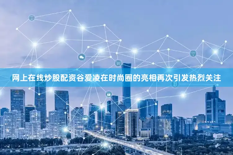 网上在线炒股配资谷爱凌在时尚圈的亮相再次引发热烈关注