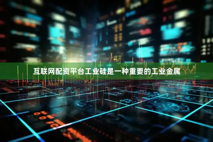互联网配资平台工业硅是一种重要的工业金属