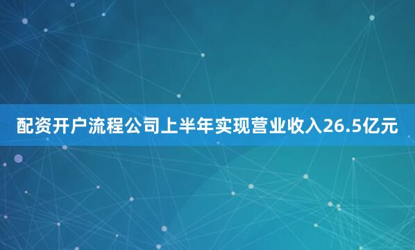 配资开户流程公司上半年实现营业收入26.5亿元