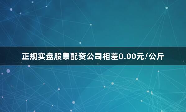 正规实盘股票配资公司相差0.00元/公斤