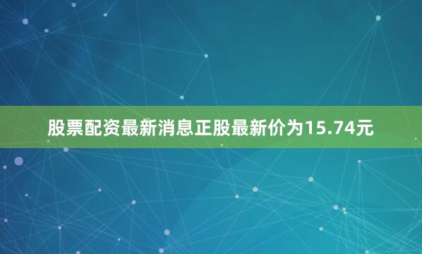 股票配资最新消息正股最新价为15.74元