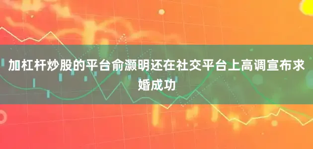 加杠杆炒股的平台俞灏明还在社交平台上高调宣布求婚成功